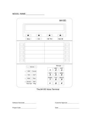 Page 790Volume
ShiftTr ansfer
TestConf
MuteDrop
SpeakerHold
Reset Spkr
12 3
45 6
78 9
ABC DEF
MNO JKL GHI
PQRS TUV WXYZ
*O#
8410D
NextPrevMenuExit
Ring
MODEL NAME:_________________
The 8410D Voice Terminal
Software Associate:_______________
Project Code:____________________Customer Approval:_______________
Date:___________________________
Message 