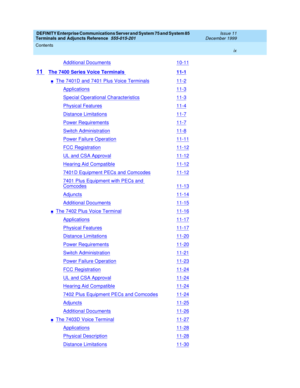 Page 9DEFINITY Enterprise Communications Server and System 75 and System 85
Terminals and Adjuncts Reference
555-015-201Issue 11
December 1999
Contents
ix
Additional Documents10-11
11The 7400 Series Voice Terminals11-1
nThe 7401D and 7401 Plus Voice Terminals11-2
Applications11-3
Special Operational Characteristics11-3
Physical Features11-4
Distance Limitations11-7
Power Requirements11-7
Switch Administration11-8
Power Failure Operation11-11
FCC Registration11-12
UL and CSA Approval11-12
Hearing Aid...