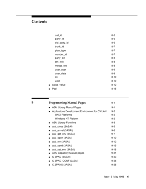 Page 11Contents
Issue  3  May 1998xi
call_id 8-5
party_id 8-6
old_party_id 8-6
trunk_id 8-7
plan_type 8-7
number_id 8-7
party_ext 8-8
stn_info 8-8
merge_ext 8-8
user_user 8-9
user_data 8-9
oli 8-10
ucid 8-10
ncause_value 8-12
nPool 8-15
9 Programming Manual Pages 9-1
nASAI Library Manual Pages 9-1
nApplications Development Environment for CV/LAN 9-2
UNIX Platforms 9-2
Windows NT Platform 9-2
nASAI Library Functions 9-3
nasai_close (3ASAI) 9-5
nasai_errval (3ASAI) 9-6
nasai_get_env (3ASAI) 9-7
nasai_open (3ASAI)...