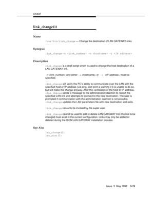 Page 101OA&M
Issue  3  May 1998
2-51
link_change(1)
Name
/usr/bin/link_change — Change the destination of LAN GATEWAY links
Synopsis
link_change -n  -h  -i 
Description
link_change is a shell script which is used to change the host destination of a 
LAN GATEWAY link.
 -n  and either -a  or -i  must be 
specified.
link_change will verify the PC’s ability to communicate over the LAN with the 
specified host or IP address (via ping) and print a warning if it is unable to do so, 
but will make the change anyway....