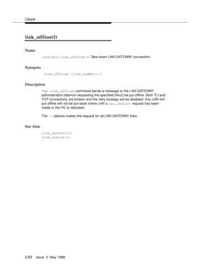 Page 102OA&M
2-52Issue  3  May 1998 
link_offline(1)
Name
/usr/bin/link_offline — Take down LAN GATEWAY connection
Synopsis
 link_offline -1
Description
The link_offline command sends a message to the LAN GATEWAY 
administration daemon requesting the specified link(s) be put offline. Both TLI and 
TCP connectivity are broken and the retry strategy will be disabled. Any LAN link 
put offline will not be put back online until a lan_restart request has been 
made or the PC is rebooted.
The -1 options makes the...