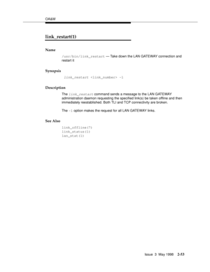 Page 103OA&M
Issue  3  May 1998
2-53
link_restart(1)
Name
/usr/bin/link_restart — Take down the LAN GATEWAY connection and 
restart it
Synopsis
 link_restart  -1
Description
The link_restart command sends a message to the LAN GATEWAY 
administration daemon requesting the specified link(s) be taken offline and then 
immediately reestablished. Both TLI and TCP connectivity are broken.
The -1 option makes the request for all LAN GATEWAY links.
See Also
link_offline(7)
link_status(1)
lan_stat(1) 