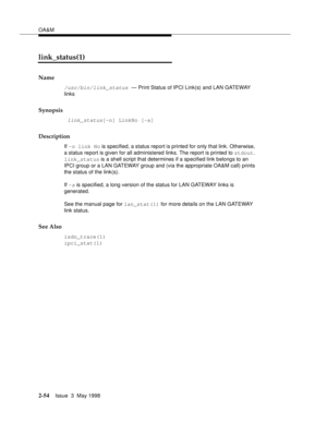 Page 104OA&M
2-54Issue  3  May 1998 
link_status(1)
Name
/usr/bin/link_status — Print Status of IPCI Link(s) and LAN GATEWAY 
links
Synopsis
 link_status[-n] LinkNo [-a]
Description
If -n link No is specified, a status report is printed for only that link. Otherwise, 
a status report is given for all administered links. The report is printed to stdout. 
link_status is a shell script that determines if a specified link belongs to an 
IPCI group or a LAN GATEWAY group and (via the appropriate OA&M call) prints...