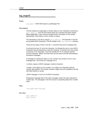 Page 105OA&M
Issue  3  May 1998
2-55
log_msgs(4)
Name
log_msgs — UNIX ASAI adjunct Log Message File
Description
This file contains an explanation of certain status or error indications received by 
ipci_admin (1) from the IPCI device driver as it monitors the admin stream. 
Where applicable, it also contains remedial action information for the system 
administrator. Each status or error number is unique.
The information in this file is used by ipci_admin(1). All characters in this file 
are printable ASCII...