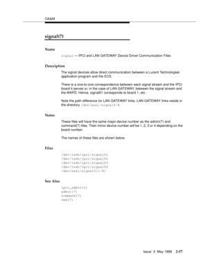 Page 107OA&M
Issue  3  May 1998
2-57
signal(7)
Name
signal — IPCI and LAN GATEWAY Device Driver Communication Files
Description
The signal devices allow direct communication between a Lucent Technologies 
application program and the ECS.
There is a one-to-one correspondence between each signal stream and the IPCI 
board it serves or, in the case of LAN GATEWAY, between the signal stream and 
the MAPD. Hence, signal01 corresponds to board 1, etc.
Note the path difference for LAN GATEWAY links. LAN GATEWAY links...