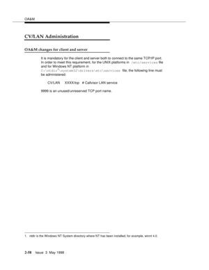 Page 108OA&M
2-58Issue  3  May 1998 
CV/LAN Administration
OA&M changes for client and server    
It is mandatory for the client and server both to connect to the same TCP/IP port.  
In order to meet this requirement, for the UNIX platforms in /etc/services file 
and for Windows NT platform in 
C:
tdir
1\system32\drivers\etc\services file, the following line must 
be administered: 
       CV/LAN     XXXX/tcp   # Callvisor LAN service
9999 is an unused/unreserved TCP port name.
1. ntdir is the Windows NT System...