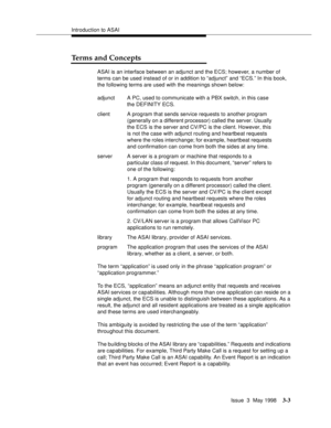 Page 111Introduction to ASAI
Issue  3  May 1998
3-3
Terms and Concepts
ASAI is an interface between an adjunct and the ECS; however, a number of 
terms can be used instead of or in addition to “adjunct” and “ECS.” In this book, 
the following terms are used with the meanings shown below:
The term “application” is used only in the phrase “application program” or 
“application programmer.”
To the ECS, “application” means an adjunct entity that requests and receives 
ASAI services or capabilities. Although more...