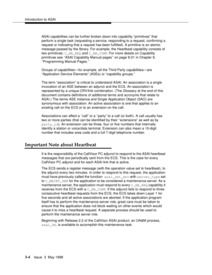 Page 112Introduction to ASAI
3-4Issue  3  May 1998 
ASAI capabilities can be further broken down into capability “primitives” that 
perform a single task (requesting a service, responding to a request, confirming a 
request or indicating that a request has been fulfilled). A primitive is an atomic 
message passed by the library. For example, the Heartbeat capability consists of 
two primitives: C_HB_REQ and C_HB_CONF. For more details on Capability 
primitives see ‘‘ASAI Capability Manual pages’’ on page 9-21 in...