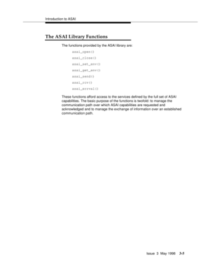 Page 113Introduction to ASAI
Issue  3  May 1998
3-5
The ASAI Library Functions
The functions provided by the ASAI library are:
asai_open()
asai_close()
asai_set_env()
asai_get_env()
asai_send()
asai_rcv()
asai_errval()
These functions afford access to the services defined by the full set of ASAI 
capabilities. The basic purpose of the functions is twofold: to manage the 
communication path over which ASAI capabilities are requested and 
acknowledged and to manage the exchange of information over an established...