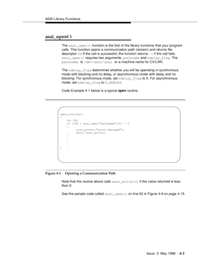 Page 125ASAI Library Functions
Issue  3  May 1998
4-3
asai_open( )
The asai_open() function is the first of the library functions that your program 
calls. This function opens a communication path (stream) and returns file 
descriptor fd if the call is successful; the function returns -1 if the call fails.
asai_open() requires two arguments; pathname and ndelay_flag. The 
pathname is /dev/asai/asai or a machine name for CV/LAN.
The ndelay_flag determines whether you will be operating in synchronous 
mode with...