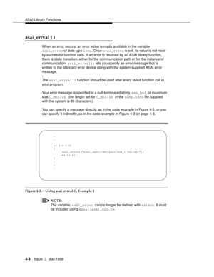 Page 126ASAI Library Functions
4-4Issue  3  May 1998 
asai_errval ( )
When an error occurs, an error value is made available in the variable 
asai_errno of data type long. Once asai_errno is set, its value is not reset 
by successful function calls. If an error is returned by an ASAI library function, 
there is state transition, either for the communication path or for the instance of 
communication. asai_errval() lets you specify an error message that is 
written to the standard error device along with the...