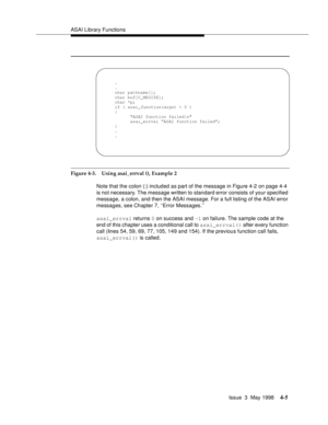 Page 127ASAI Library Functions
Issue  3  May 1998
4-5
Figure 4-3. Using asai_errval (), Example 2
Note that the colon (:) included as part of the message in Figure 4-2 on page 4-4 
is not necessary. The message written to standard error consists of your specified 
message, a colon, and then the ASAI message. For a full listing of the ASAI error 
messages, see Chapter 7, ‘‘Error Messages.’’
asai_errval returns 0 on success and -1 on failure. The sample code at the 
end of this chapter uses a conditional call to...