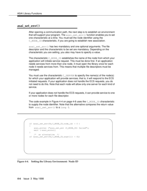 Page 128ASAI Library Functions
4-6Issue  3  May 1998 
asai_set_env( )
After opening a communication path, the next step is to establish an environment 
that will support your program. The asai_set_env() function enables you to set 
one characteristic at a time. You 
must set the node identifier using the 
C_NODE_ID characteristic, if you are going to establish new association.
asai_set_env() has two mandatory and one optional arguments. The file 
descriptor and the characteristic to be set are mandatory....