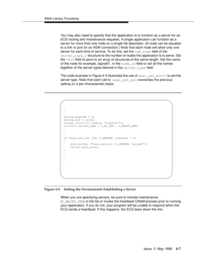 Page 129ASAI Library Functions
Issue  3  May 1998
4-7
You may also need to specify that the application is to function as a server for an 
ECS routing and maintenance requests. A single application can function as a 
server for more than one node on a single file descriptor. (A node can be equated 
to a link or port on an ASAI connection.) Note that each node will allow only one 
server for each kind of service. To do this, set the num_node field of the 
server_type_t structure to the number of nodes the...