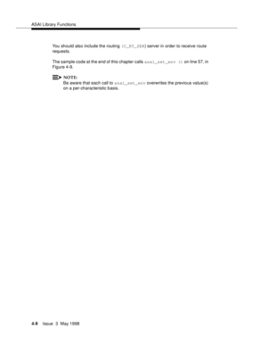 Page 130ASAI Library Functions
4-8Issue  3  May 1998 
You should also include the routing (C_RT_SER) server in order to receive route 
requests.
The sample code at the end of this chapter calls asai_set_env () on line 57, in 
Figure 4-9.
NOTE:
Be aware that each call to asai_set_env overwrites the previous value(s) 
on a per-characteristic basis. 