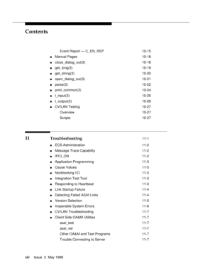 Page 14Contents
xivIssue  3  May 1998 
Event Report — C_EN_REP 10-15
nManual Pages 10-18
nclose_dialog_out(3) 10-18
nget_long(3) 10-19
nget_string(3) 10-20
nopen_dialog_out(3) 10-21
nparse(3) 10-22
nprint_common(3) 10-24
nt_input(3) 10-25
nt_output(3) 10-26
nCV/LAN Testing 10-27
Overview 10-27
Scripts 10-27
11  Troubleshooting 11-1
nECS Administration 11-2
nMessage Trace Capability 11-2
nIPCI_ON 11-2
nApplication Programming 11-3
nCause Values 11-3
nNonblocking I/O 11-3
nIntegration Test Tool 11-3
nResponding...