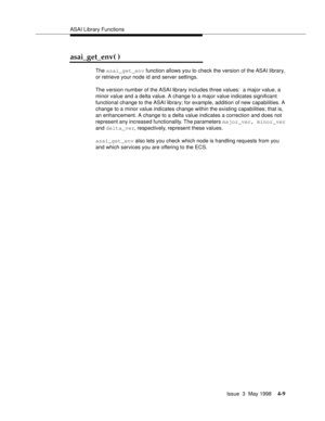 Page 131ASAI Library Functions
Issue  3  May 1998
4-9
asai_get_env( )
The asai_get_env function allows you to check the version of the ASAI library, 
or retrieve your node id and server settings.
The version number of the ASAI library includes three values:  a major value, a 
minor value and a delta value. A change to a major value indicates significant 
functional change to the ASAI library; for example, addition of new capabilities. A 
change to a minor value indicates change within the existing capabilities;...