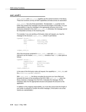 Page 132ASAI Library Functions
4-10Issue  3  May 1998 
asai_send( )
asai_send() and asai_rcv() together are the central functions in the library.  
These two functions convey all ASAI capabilities and data across an association.
asai_send() has only three parameters:  file descriptor fd, a pointer to the 
buffer that contains the message to be sent and the length of the buffer. It is your 
responsibility to map the message to the appropriate structure (one of the 
structures contained in the union asai_info_t);...