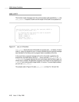 Page 134ASAI Library Functions
4-12Issue  3  May 1998 
asai_rcv( )
This function reads messages from the communication path specified by fd. Like 
asai_send(), it expects a buffer and the length of the buffer to be passed to it.
Figure 4-7.  asai_rcv () Function
asai_rcv() returns the size of the buffer on success and -1 on failure. A return 
code of 0 does not indicate an error; it merely indicates that the received message 
was intended for the library and no program data is available at this time.
In the...