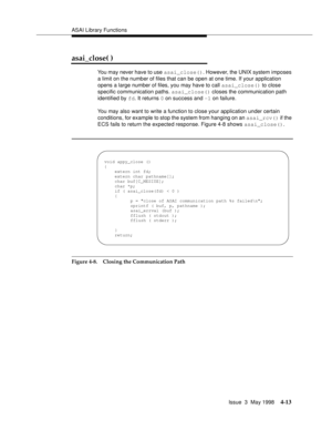 Page 135ASAI Library Functions
Issue  3  May 1998
4-13
asai_close( )
You may never have to use asai_close(). However, the UNIX system imposes 
a limit on the number of files that can be open at one time. If your application 
opens a large number of files, you may have to call asai_close() to close 
specific communication paths. asai_close() closes the communication path 
identified by fd. It returns 0 on success and -1 on failure.
You may also want to write a function to close your application under certain...