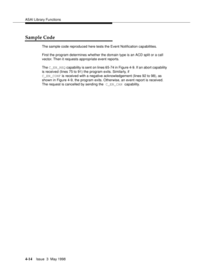 Page 136ASAI Library Functions
4-14Issue  3  May 1998 
Sample Code
The sample code reproduced here tests the Event Notification capabilities.
First the program determines whether the domain type is an ACD split or a call 
vector. Then it requests appropriate event reports.
The C_EN_REQ capability is sent on lines 65-74 in Figure 4-9. If an abort capability 
is received (lines 75 to 91) the program exits. Similarly, if 
C_EN_CONF is received with a negative acknowledgement (lines 92 to 98), as 
shown in Figure...