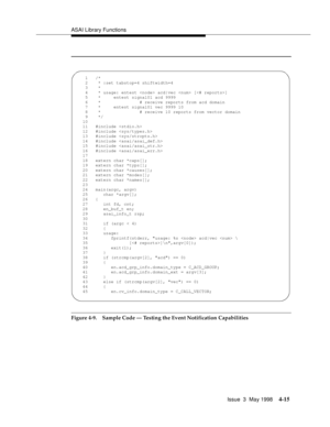 Page 137ASAI Library Functions
Issue  3  May 1998
4-15
Figure 4-9. Sample Code — Testing the Event Notification Capabilities
  1   /*
    2    * :set tabstop=4 shiftwidth=4
    3    *
    4    * usage: entest  acd|vec  []
    5    *     entest signal01 acd 9999
    6    *               # receive reports from acd domain
    7    *     entest signal01 vec 9999 10
    8    *               # receive 10 reports from vector domain
    9    */
   10   
   11   #include 
   12   #include 
   13   #include 
   14...