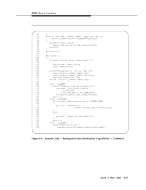 Page 139ASAI Library Functions
Issue  3  May 1998
4-17
Figure 4-9.  Sample Code — Testing the Event Notification Capabilities — Continued
  91      }
   92      else if (rsp.asai_common.capability==C_EN_CONF &&
   93          rsp.asai_common.primitive_type==C_NEG_ACK)
   94      {
   95         printf(	cause:%s
, \
   96            causes[rsp.en_rsp.en_nak.cause_value]);
   97         exit(2);
   98      }
   99      printf(
);
  100   
  101      for (;cnt--;)
  102      {
  103         if (asai_rcv(fd, &rsp,...