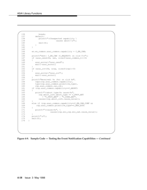 Page 140ASAI Library Functions
4-18Issue  3  May 1998 
Figure 4-9.  Sample Code — Testing the Event Notification Capabilities — Continued
  136            break;
  137         default:
  138            printf(	Unexpected capability \
  139                           causes abort!
);
  140            exit(4);
  141         }
  142      }
  143   
  144      en.en_common.asai_common.capability = C_EN_CAN;
  145   
  146      printf(Sent: C_EN_CAN (C_REQUEST) on clid 0
);
  147      if (asai_send(fd, &en,...