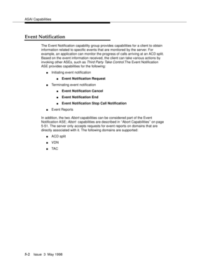 Page 142ASAI Capabilities
5-2Issue  3  May 1998 
Event Notification
The Event Notification capability group provides capabilities for a client to obtain 
information related to specific events that are monitored by the server. For 
example, an application can monitor the progress of calls arriving at an ACD split. 
Based on the event information received, the client can take various actions by 
invoking other ASEs, such as 
Third Party Take Control.The Event Notification 
ASE provides capabilities for the...