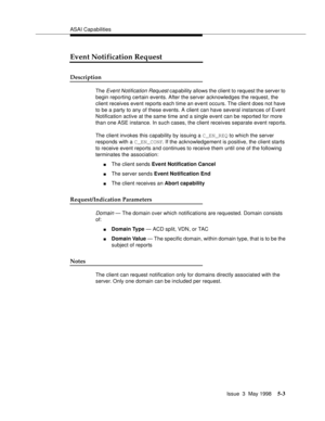 Page 143ASAI Capabilities
Issue  3  May 1998
5-3
Event Notification Request
Description
The Event Notification Request capability allows the client to request the server to 
begin reporting certain events. After the server acknowledges the request, the 
client receives event reports each time an event occurs. The client does not have 
to be a party to any of these events. A client can have several instances of Event 
Notification active at the same time and a single event can be reported for more 
than one ASE...