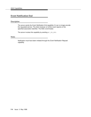 Page 144ASAI Capabilities
5-4Issue  3  May 1998 
Event Notification End
Description
The server sends the Event Notification End capability if it can no longer provide 
the requested service. The client receives no further event reports on the 
specified association identifier. The ASE is terminated.
The server invokes this capability by sending a C_EN_END. 
Notes
Notification must have been initiated through the Event Notification Request 
capability. 