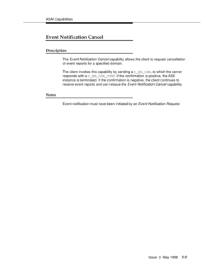 Page 145ASAI Capabilities
Issue  3  May 1998
5-5
Event Notification Cancel
Description
The Event Notification Cancel capability allows the client to request cancellation 
of event reports for a specified domain.
The client invokes this capability by sending a C_EN_CAN, to which the server 
responds with a C_EN_CAN_CONF. If the confirmation is positive, the ASE 
instance is terminated. If the confirmation is negative, the client continues to 
receive event reports and can reissue the
 Event Notification Cancel...