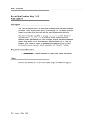 Page 146ASAI Capabilities
5-6Issue  3  May 1998 
Event Notification Stop Call 
Notification
Description
The Event Notification Stop Call Notification capability allows the client to request 
the server to stop sending event reports for a specified call. The server continues 
to send event reports for other calls with the specified association identifier.
The client invokes this capability by sending a C_EN_SCN to which the server 
responds with a C_EN_SCN_CONF. If the server is able to terminate event 
reporting...