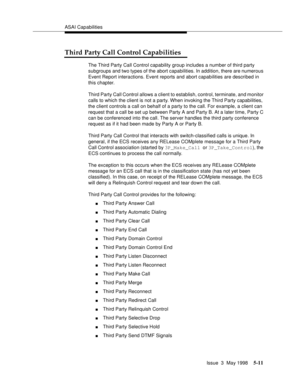 Page 151ASAI Capabilities
Issue  3  May 1998
5-11
Third Party Call Control Capabilities
The Third Party Call Control capability group includes a number of third party 
subgroups and two types of the abort capabilities. In addition, there are numerous 
Event Report interactions. Event reports and abort capabilities are described in 
this chapter.
Third Party Call Control allows a client to establish, control, terminate, and monitor 
calls to which the client is not a party. When invoking the Third Party...