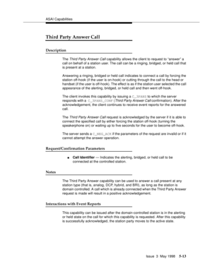 Page 153ASAI Capabilities
Issue  3  May 1998
5-13
Third Party Answer Call
Description
The Third Party Answer Call capability allows the client to request to “answer” a 
call on behalf of a station user. The call can be a ringing, bridged, or held call that 
is present at a station.
Answering a ringing, bridged or held call indicates to connect a call by forcing the 
station off-hook (if the user is on-hook) or cutting through the call to the head or 
handset (if the user is off-hook). The effect is as if the...