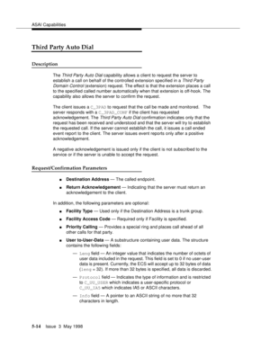 Page 154ASAI Capabilities
5-14Issue  3  May 1998 
Third Party Auto Dial
Description
The Third Party Auto Dial capability allows a client to request the server to 
establish a call on behalf of the controlled extension specified in a 
Third Party 
Domain Control (extension) request. The effect is that the extension places a call 
to the specified called number automatically when that extension is off-hook. The 
capability also allows the server to confirm the request.
The client issues a C_3PAD to request that...