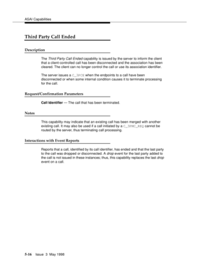 Page 156ASAI Capabilities
5-16Issue  3  May 1998 
Third Party Call Ended
Description
The Third Party Call Ended capability is issued by the server to inform the client 
that a client-controlled call has been disconnected and the association has been 
cleared. The client can no longer control the call or use its association identifier.
The server issues a C_3PCE when the endpoints to a call have been 
disconnected or when some internal condition causes it to terminate processing 
for the call....