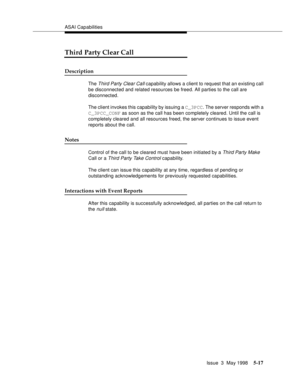 Page 157ASAI Capabilities
Issue  3  May 1998
5-17
Third Party Clear Call
Description
The Third Party Clear Call capability allows a client to request that an existing call 
be disconnected and related resources be freed. All parties to the call are 
disconnected.
The client invokes this capability by issuing a C_3PCC. The server responds with a 
C_3PCC_CONF as soon as the call has been completely cleared. Until the call is 
completely cleared and all resources freed, the server continues to issue event 
reports...