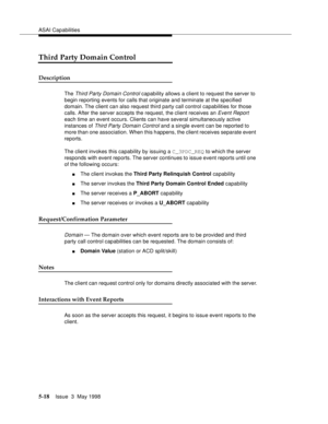 Page 158ASAI Capabilities
5-18Issue  3  May 1998 
Third Party Domain Control
Description
The Third Party Domain Control capability allows a client to request the server to 
begin reporting events for calls that originate and terminate at the specified 
domain. The client can also request third party call control capabilities for those 
calls. After the server accepts the request, the client receives an 
Event Report 
each time an event occurs. Clients can have several simultaneously active 
instances of 
Third...