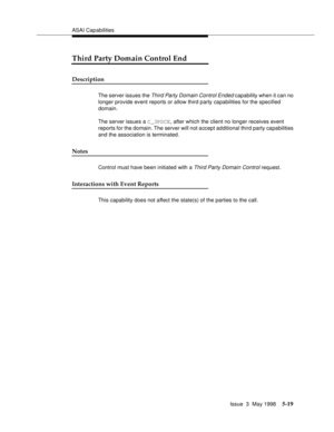 Page 159ASAI Capabilities
Issue  3  May 1998
5-19
Third Party Domain Control End
Description
The server issues the Third Party Domain Control Ended capability when it can no 
longer provide event reports or allow third party capabilities for the specified 
domain.
The server issues a C_3PDCE, after which the client no longer receives event 
reports for the domain. The server will not accept additional third party capabilities 
and the association is terminated.
Notes
Control must have been initiated with a Third...