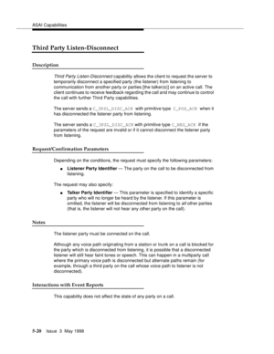 Page 160ASAI Capabilities
5-20Issue  3  May 1998 
Third Party Listen-Disconnect
Description  
Third Party Listen-Disconnect capability allows the client to request the server to 
temporarily disconnect a specified party (the listener) from listening to 
communication from another party or parties [the talker(s)] on an active call. The 
client continues to receive feedback regarding the call and may continue to control 
the call with further Third Party capabilities.
The server sends a C_3PSL_DISC_ACK with...