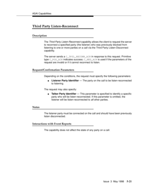 Page 161ASAI Capabilities
Issue  3  May 1998
5-21
Third Party Listen-Reconnect 
Description  
The Third Party Listen-Reconnect capability allows the client to request the server 
to reconnect a specified party (the listener) who was previously blocked from 
listening to one or more parties on a call via the Third Party Listen-Disconnect 
capability.
The server sends a C_3PSL_RECONN_ACK in response to this request. Primitive 
type C_POS_ACK indicates success; C_NEG_ACK is used if the parameters of the 
request...