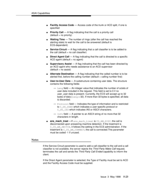 Page 163ASAI Capabilities
Issue  3  May 1998
5-23
nFacility Access Code — Access code of the trunk or ACD split, if one is 
specified
nPriority Call — A flag indicating that the call is a priority call
(default = no priority)
nWaiting Time — The number of rings (after the call has reached the 
alerting state) to wait for the call to be answered (default is  
ECS-dependent)
nService Circuit — A flag indicating that a call classifier is to be added to 
the call (default = no call classifier)
nDirect Agent Call — A...