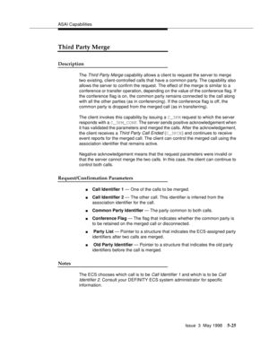 Page 165ASAI Capabilities
Issue  3  May 1998
5-25
Third Party Merge
Description
The Third Party Merge capability allows a client to request the server to merge 
two existing, client-controlled calls that have a common party. The capability also 
allows the server to confirm the request. The effect of the merge is similar to a 
conference or transfer operation, depending on the value of the conference flag. If 
the conference flag is on, the common party remains connected to the call along 
with all the other...