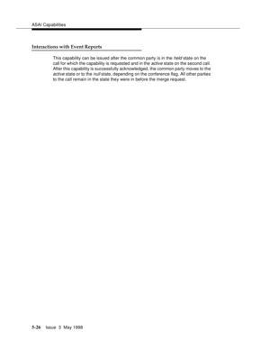 Page 166ASAI Capabilities
5-26Issue  3  May 1998 
Interactions with Event Reports
This capability can be issued after the common party is in the held state on the 
call for which the capability is requested and in the 
active state on the second call. 
After this capability is successfully acknowledged, the common party moves to the 
active state or to the null state, depending on the conference flag. All other parties 
to the call remain in the state they were in before the merge request. 