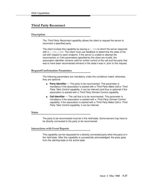 Page 167ASAI Capabilities
Issue  3  May 1998
5-27
Third Party Reconnect
Description
The Third Party Reconnect capability allows the client to request the server to 
reconnect a specified party.
The client invokes this capability by issuing a C_3PR to which the server responds 
with a C_3PR_CONF. The client must use feedback to determine the state of the 
call with respect to each endpoint. If the server is unable to attempt the 
reconnection or if the parameters specified by the client are invalid, the...