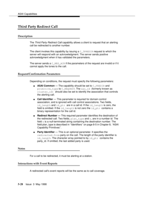 Page 168ASAI Capabilities
5-28Issue  3  May 1998 
Third Party Redirect Call
Description
The Third Party Redirect Call capability allows a client to request that an alerting 
call be redirected to another number. 
The client invokes this capability by issuing a C_3PREDIR request to which the 
server will respond with an acknowledgment. The server sends positive 
acknowledgment when it has validated the parameters.
The server sends a C_NEG_ACK if the parameters of the request are invalid or if it 
cannot apply the...