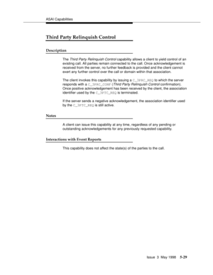 Page 169ASAI Capabilities
Issue  3  May 1998
5-29
Third Party Relinquish Control
Description
The Third Party Relinquish Control capability allows a client to yield control of an 
existing call. All parties remain connected to the call. Once acknowledgement is 
received from the server, no further feedback is provided and the client cannot 
exert any further control over the call or domain within that association.
The client invokes this capability by issuing a C_3PRC_REQ to which the server 
responds with a...