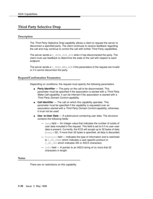 Page 170ASAI Capabilities
5-30Issue  3  May 1998 
Third Party Selective Drop
Description
The Third Party Selective Drop capability allows a client to request the server to 
disconnect a specified party. The client continues to receive feedback regarding 
the call and may continue to control the call with further Third Party capabilities.
The server sends a C_3PSD_POS_ACK when it has disconnected the party. The 
client must use feedback to determine the state of the call with respect to each 
endpoint.
The server...