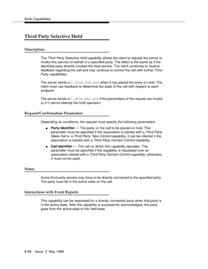 Page 172ASAI Capabilities
5-32Issue  3  May 1998 
Third Party Selective Hold
Description
The Third Party Selective Hold capability allows the client to request the server to 
invoke this service on behalf of a specified party. The effect is the same as if the 
identified party directly invoked the hold service. The client continues to receive 
feedback regarding the call and may continue to control the call with further Third 
Party capabilities.
The server sends a C_3PSH_POS_ACK when it has placed the party on...